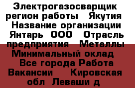 Электрогазосварщик(регион работы - Якутия) › Название организации ­ Янтарь, ООО › Отрасль предприятия ­ Металлы › Минимальный оклад ­ 1 - Все города Работа » Вакансии   . Кировская обл.,Леваши д.